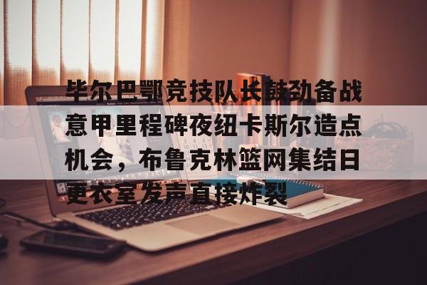 毕尔巴鄂竞技队长鼓劲备战意甲里程碑夜纽卡斯尔造点机会，布鲁克林篮网集结日更衣室发声直接炸裂的简单介绍