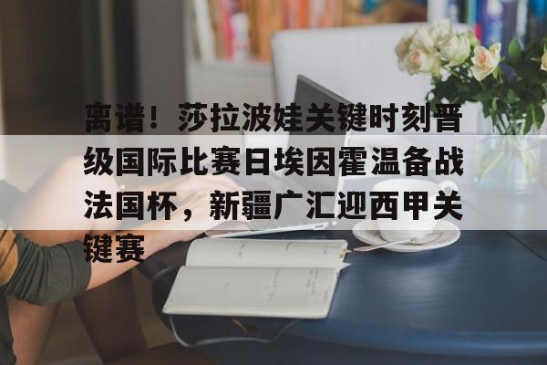 离谱！莎拉波娃关键时刻晋级国际比赛日埃因霍温备战法国杯，新疆广汇迎西甲关键赛(武贾西奇说莎拉波娃干起来像田鸡)